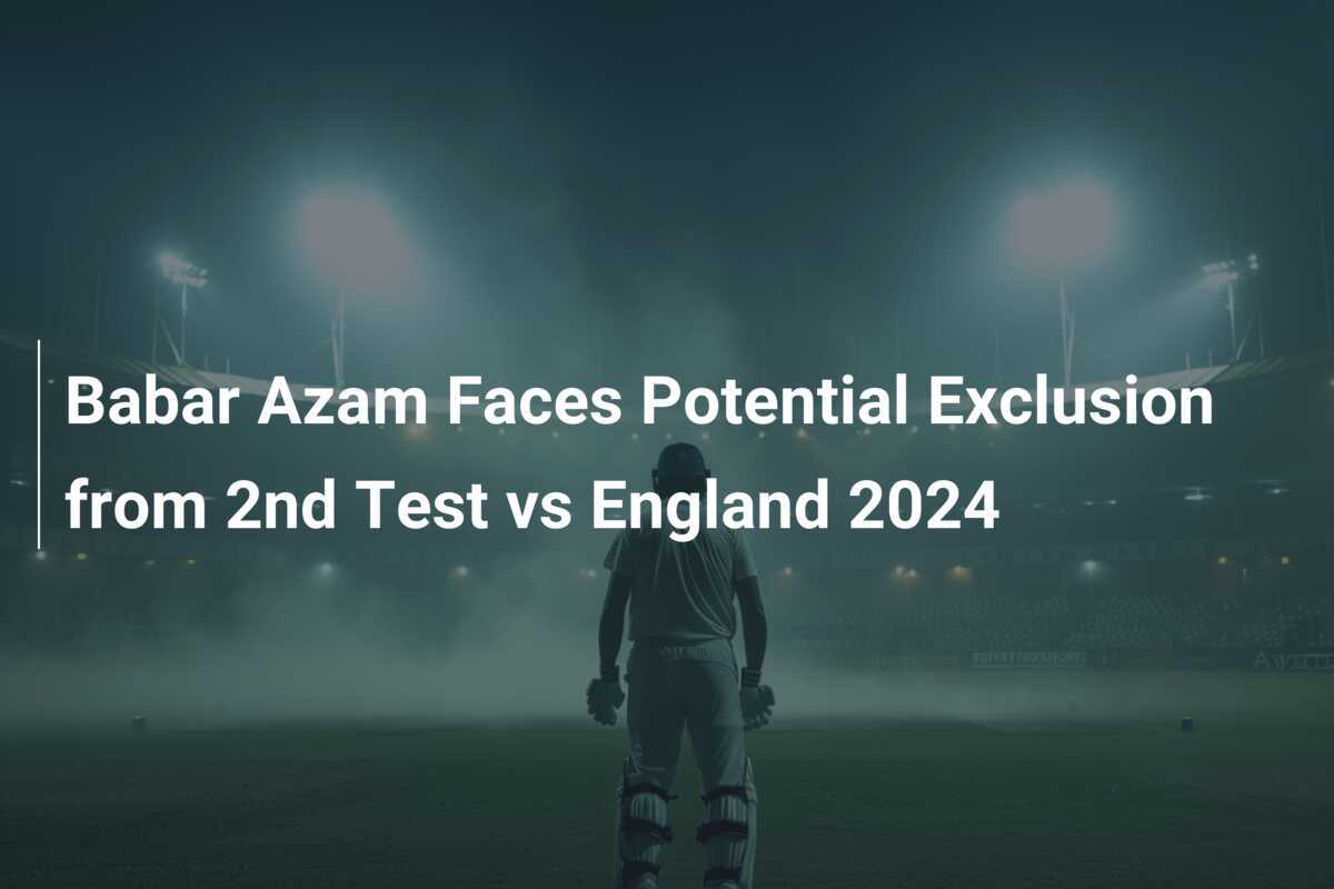 Babar Azam Faces Potential Exclusion from 2nd Test vs England 2024