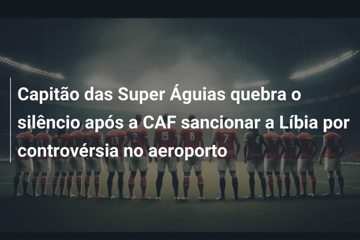 Capitão das Super Águias quebra o silêncio após a CAF sancionar a Líbia por controvérsia no aeroporto
