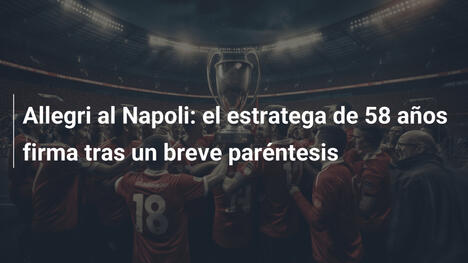 Allegri al Napoli: el estratega de 58 años firma tras un breve paréntesis