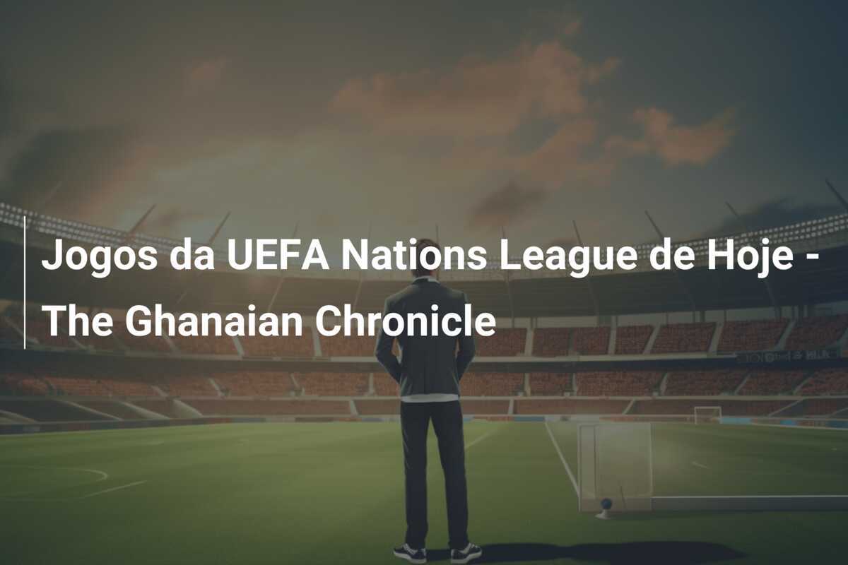 Jogos da UEFA Nations League de Hoje - The Ghanaian Chronicle