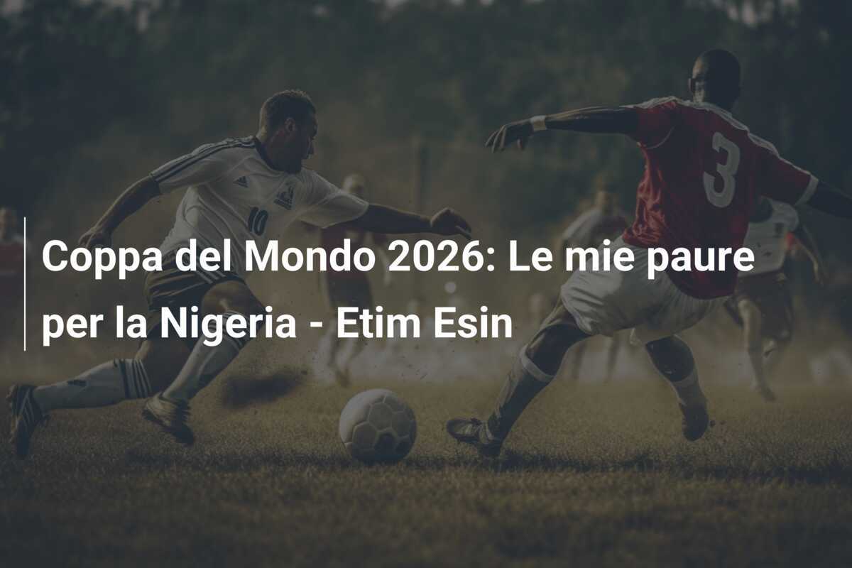 Coppa del Mondo 2026: Le mie paure per la Nigeria - Etim Esin