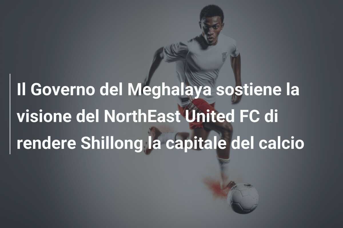 Il Governo del Meghalaya sostiene la visione del NorthEast United FC di rendere Shillong la capitale del calcio