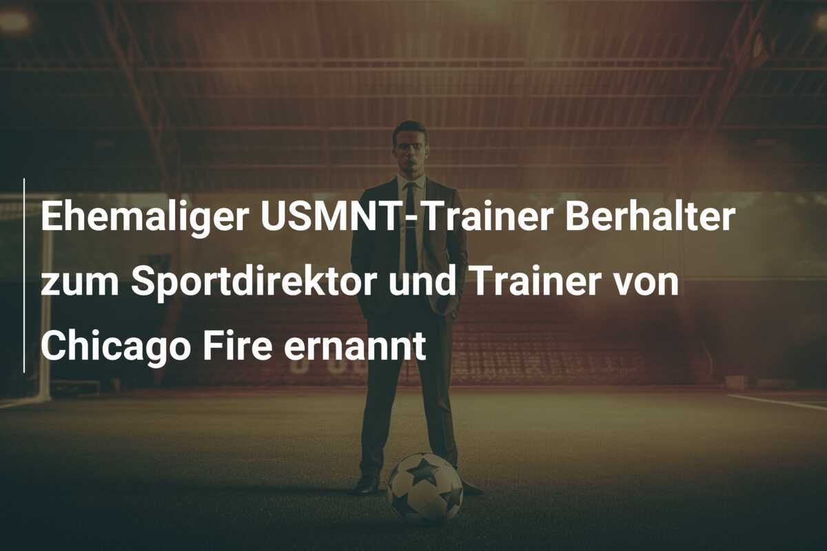 Ehemaliger USMNT-Trainer Berhalter zum Sportdirektor und Trainer von Chicago Fire ernannt
