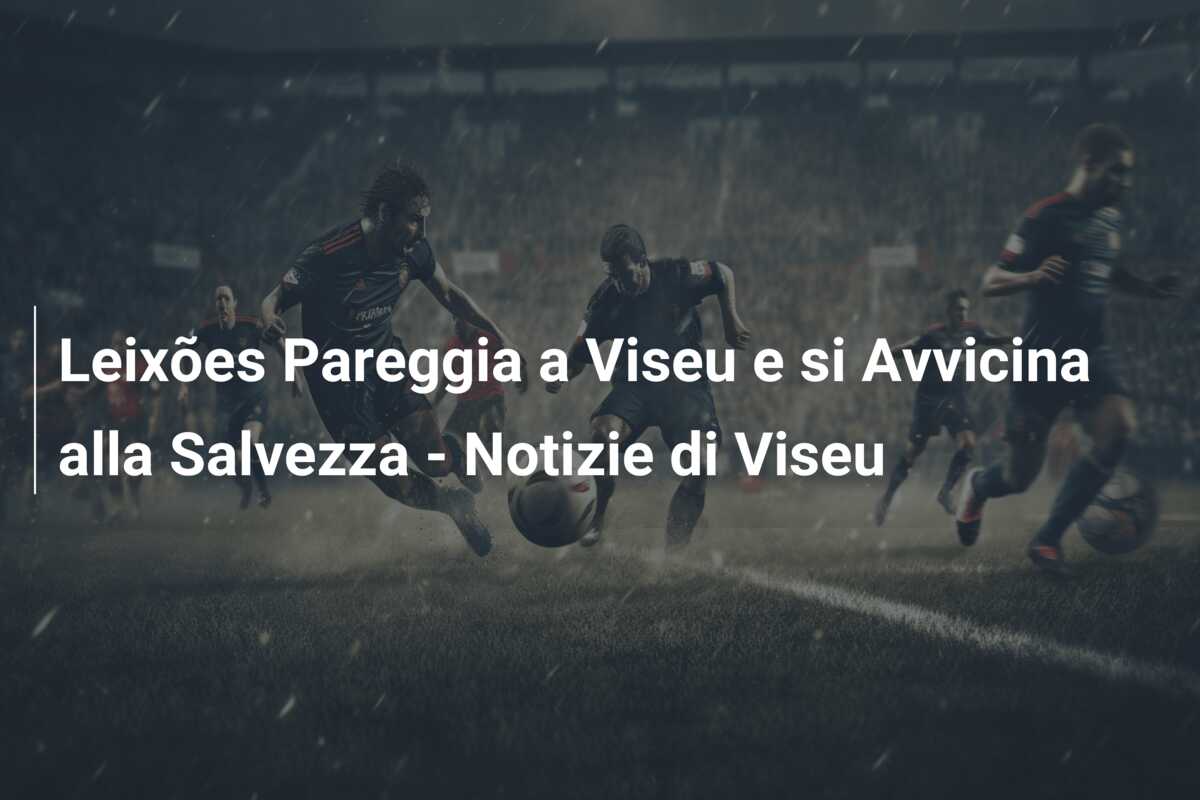 Leixões Pareggia a Viseu e si Avvicina alla Salvezza – Notizie di Viseu