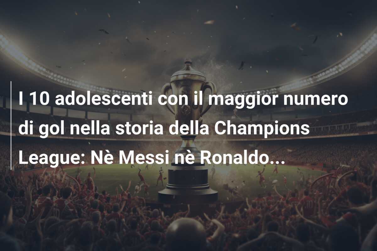 I 10 adolescenti con il maggior numero di gol nella storia della Champions League: Nè Messi nè Ronaldo...