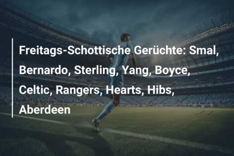 Freitags-Schottische Gerüchte: Smal, Bernardo, Sterling, Yang, Boyce, Celtic, Rangers, Hearts, Hibs, Aberdeen