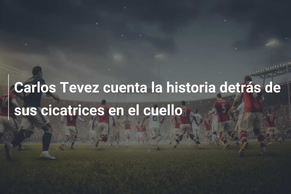 Carlos Tevez cuenta la historia detrás de sus cicatrices en el cuello