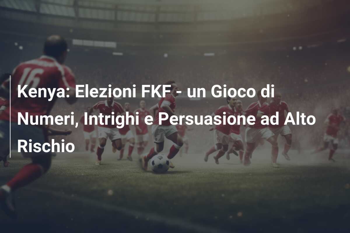 Kenya: Elezioni FKF - un Gioco di Numeri, Intrighi e Persuasione ad Alto Rischio