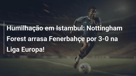 Humilhação em Istambul: Nottingham Forest arrasa Fenerbahçe por 3-0 na Liga Europa!