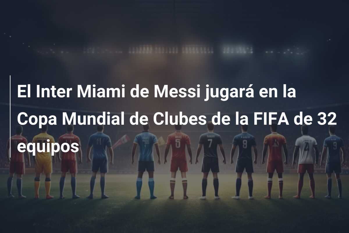 El Inter Miami de Messi jugará en la Copa Mundial de Clubes de la FIFA de 32 equipos