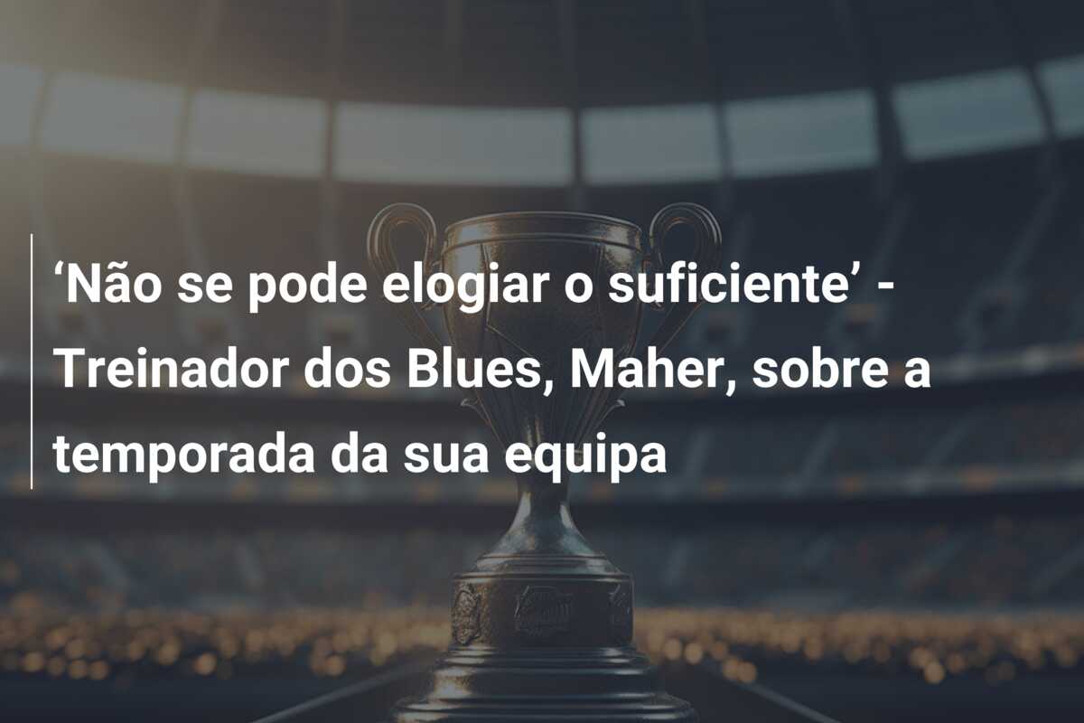 ‘Não se pode elogiar o suficiente’ – Treinador dos Blues, Maher, sobre a temporada da sua equipa