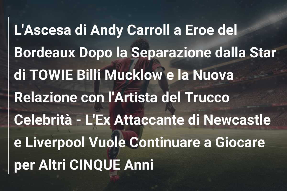 L'Ascesa di Andy Carroll a Eroe del Bordeaux Dopo la Separazione dalla Star di TOWIE Billi Mucklow e la Nuova Relazione con l'Artista del Trucco Celebrità - L'Ex Attaccante di Newcastle e Liverpool Vuole Continuare a Giocare per Altri CINQUE Anni