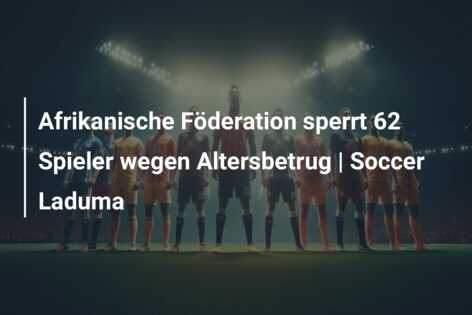 Afrikanische Föderation sperrt 62 Spieler wegen Altersbetrug | Soccer Laduma