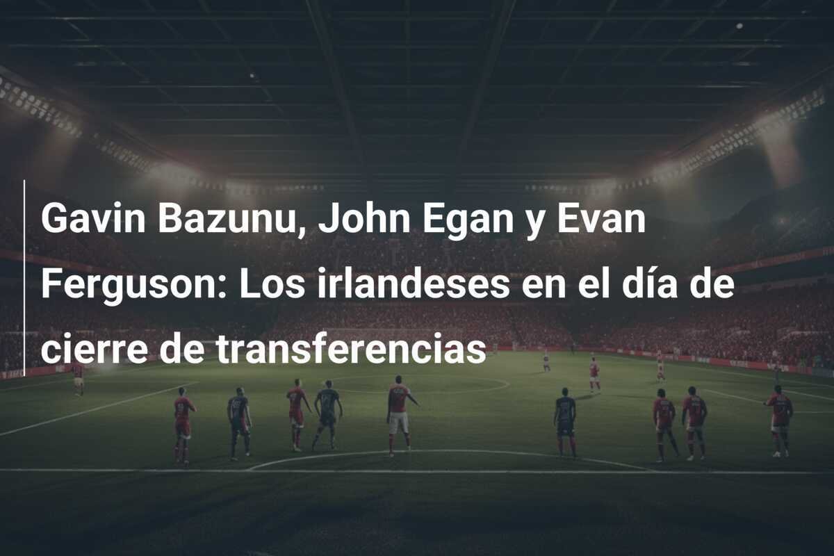 Gavin Bazunu, John Egan y Evan Ferguson: Los irlandeses en el día de cierre de transferencias