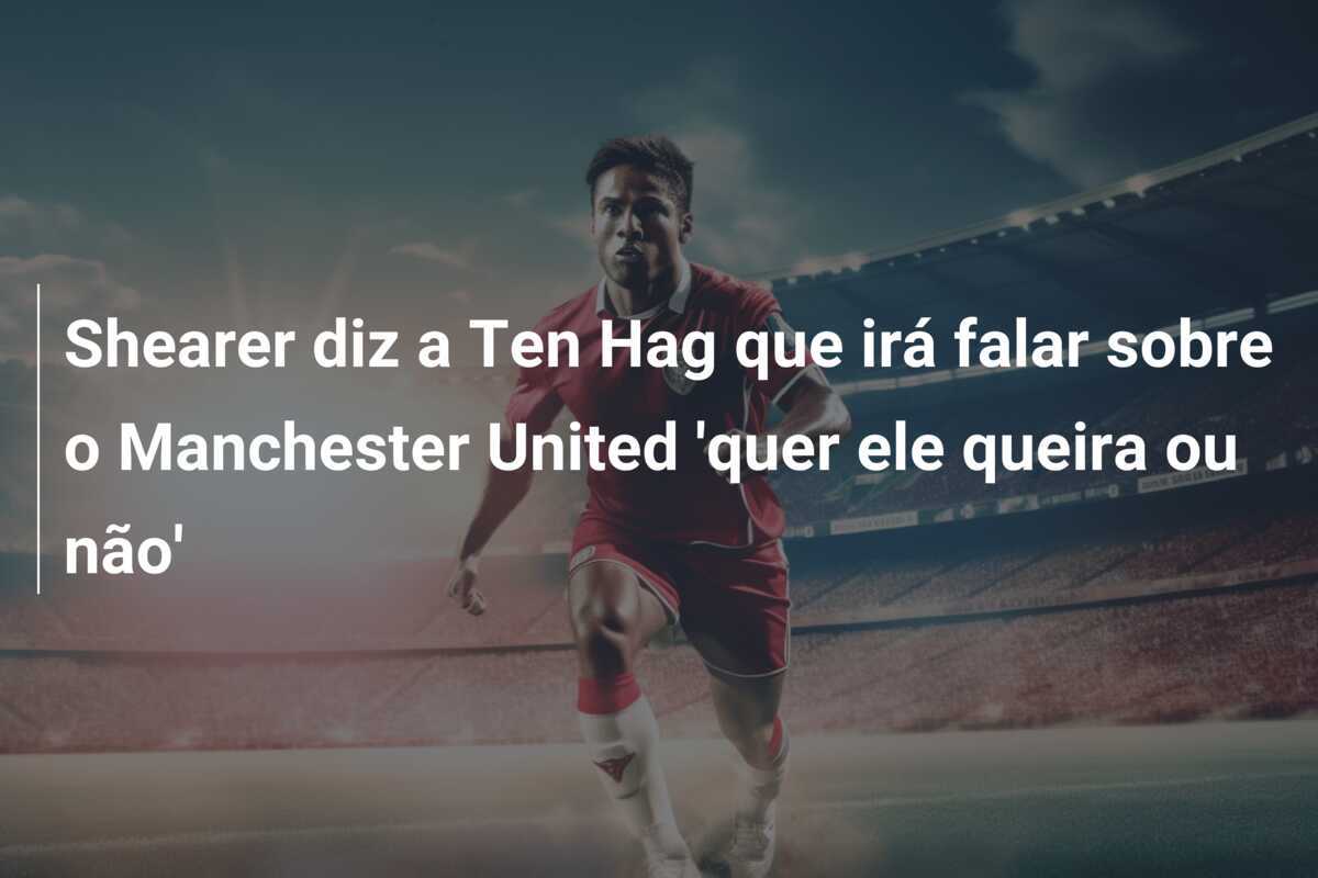 Shearer diz a Ten Hag que irá falar sobre o Manchester United 'quer ele queira ou não'