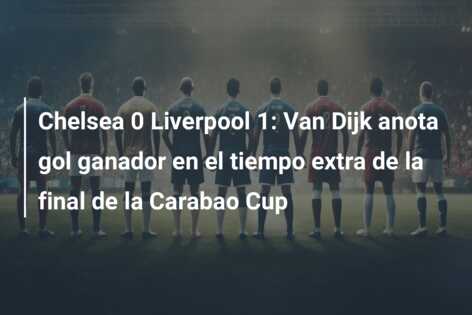 Chelsea 0 Liverpool 1: Van Dijk anota gol ganador en el tiempo extra de la final de la Carabao Cup