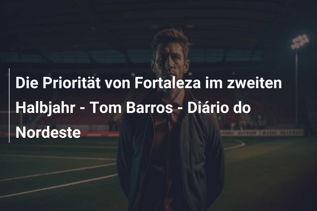 Die Priorität von Fortaleza im zweiten Halbjahr – Tom Barros – Diário do Nordeste