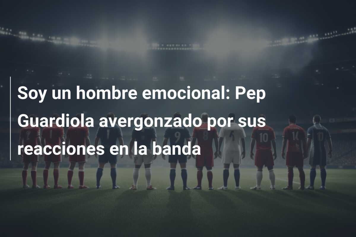 Soy un hombre emocional: Pep Guardiola avergonzado por sus reacciones en la banda