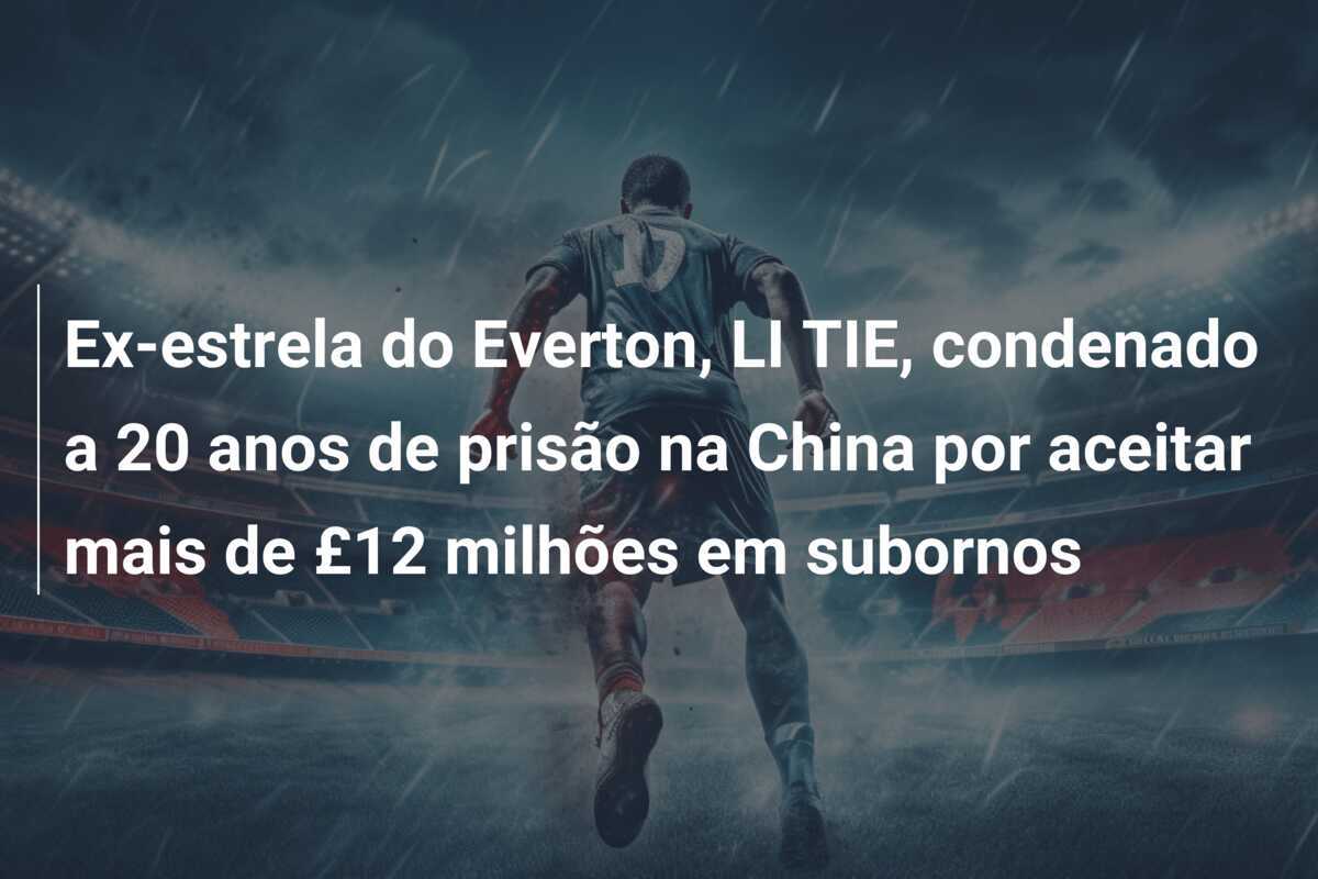 Ex-estrela do Everton, LI TIE, condenado a 20 anos de prisão na China por aceitar mais de £12 milhões em subornos