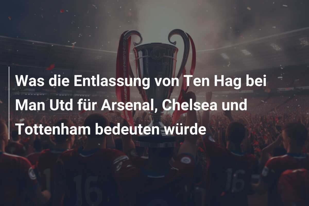 Was die Entlassung von Ten Hag bei Man Utd für Arsenal, Chelsea und Tottenham bedeuten würde