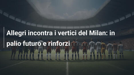 Allegri incontra i vertici del Milan: in palio futuro e rinforzi
