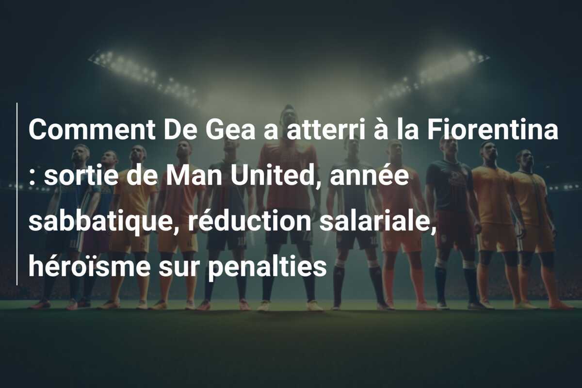 Comment De Gea a atterri à la Fiorentina : sortie de Man United, année sabbatique, réduction salariale, héroïsme sur penalties