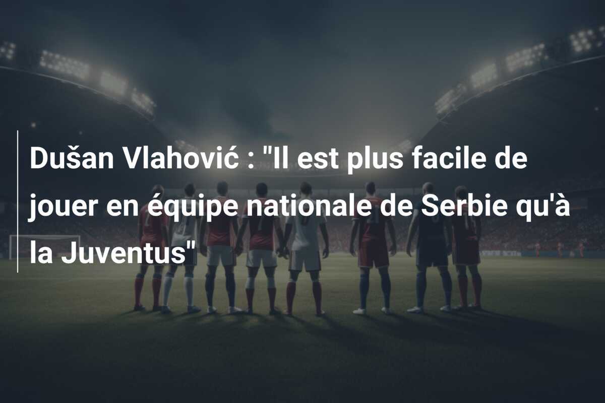 Dušan Vlahović : "Il est plus facile de jouer en équipe nationale de Serbie qu'à la Juventus"