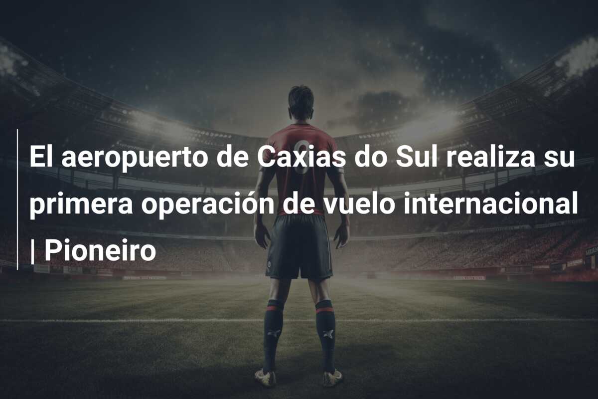 El aeropuerto de Caxias do Sul realiza su primera operación de vuelo internacional | Pioneiro