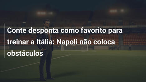 Conte desponta como favorito para treinar a Itália: Napoli não coloca obstáculos