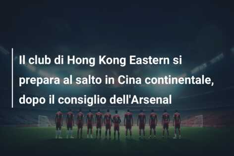 Il club di Hong Kong Eastern si prepara al salto in Cina continentale, dopo il consiglio dell’Arsenal