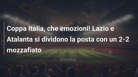 Coppa Italia, che emozioni! Lazio e Atalanta si dividono la posta con un 2-2 mozzafiato
