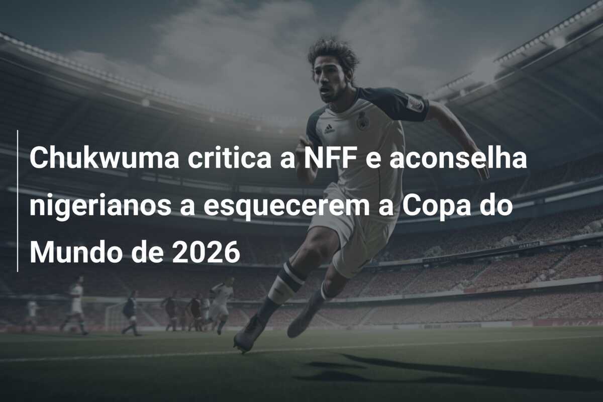 Chukwuma critica a NFF e aconselha nigerianos a esquecerem a Copa do Mundo de 2026