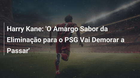 Harry Kane: 'O Amargo Sabor da Eliminação para o PSG Vai Demorar a Passar'