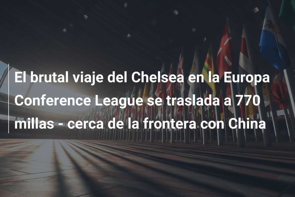 El brutal viaje del Chelsea en la Europa Conference League se traslada a 770 millas - cerca de la frontera con China