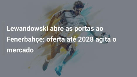 Lewandowski abre as portas ao Fenerbahçe: oferta até 2028 agita o mercado