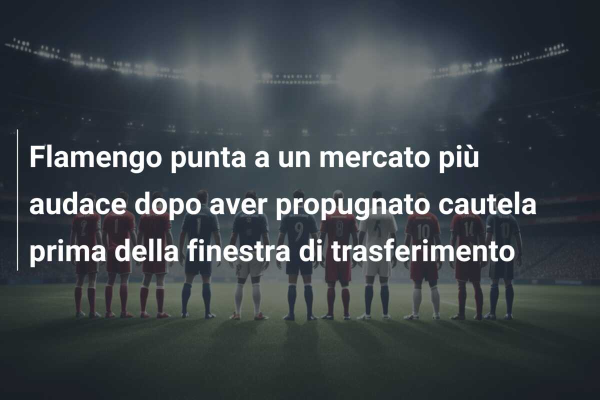 Flamengo punta a un mercato più audace dopo aver propugnato cautela prima della finestra di trasferimento