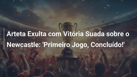 Arteta Exulta com Vitória Suada sobre o Newcastle: 'Primeiro Jogo, Concluído!'