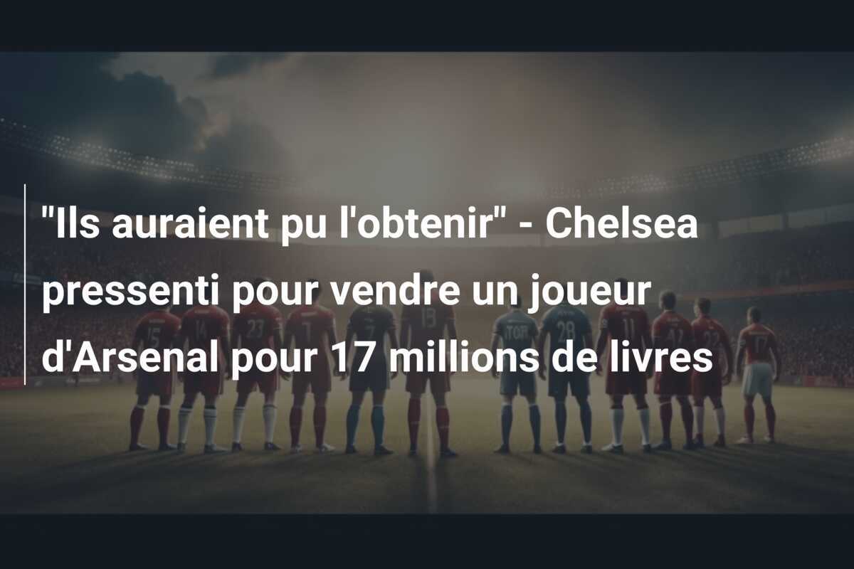 "Ils auraient pu l'obtenir" - Chelsea pressenti pour vendre un joueur d'Arsenal pour 17 millions de livres