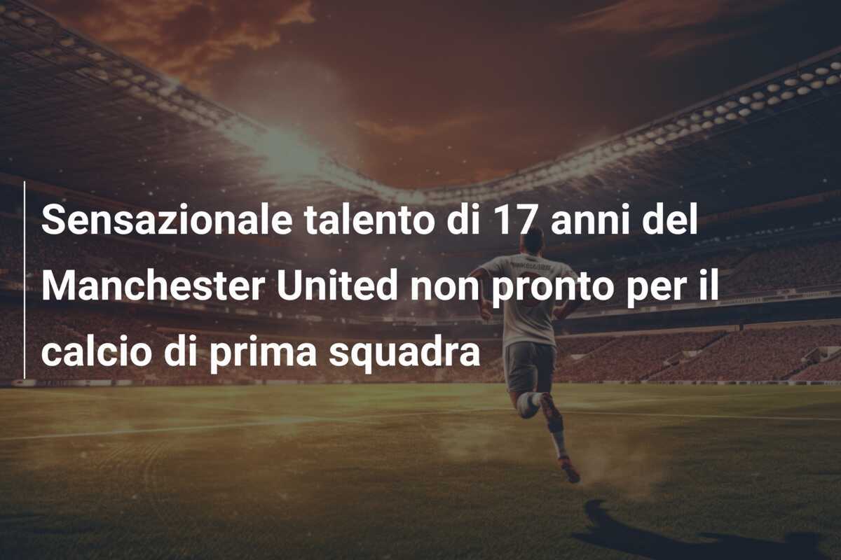 Sensazionale talento di 17 anni del Manchester United non pronto per il calcio di prima squadra