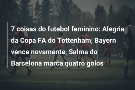 7 coisas do futebol feminino: Alegria da Copa FA do Tottenham, Bayern vence novamente, Salma do Barcelona marca quatro golos