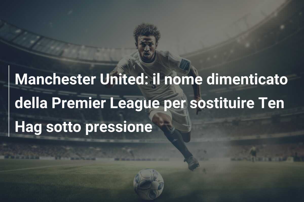 Manchester United: il nome dimenticato della Premier League per sostituire Ten Hag sotto pressione