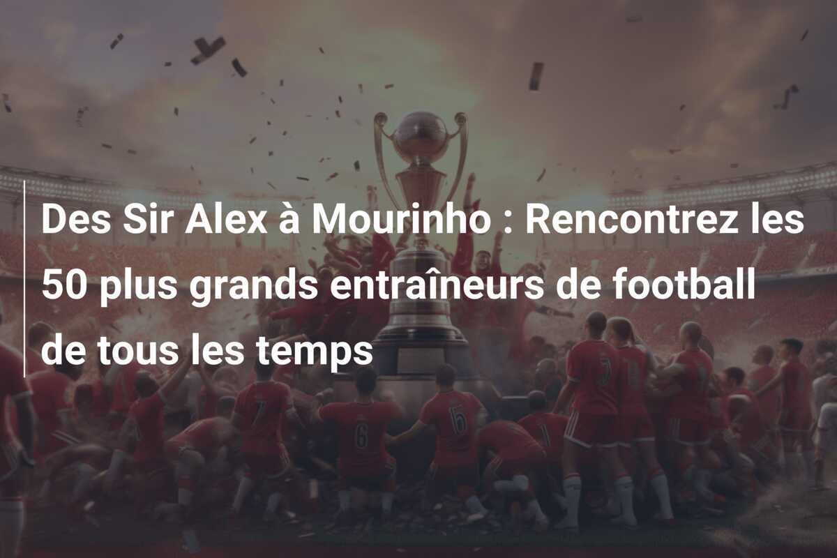 Des Sir Alex à Mourinho : Rencontrez les 50 plus grands entraîneurs de football de tous les temps