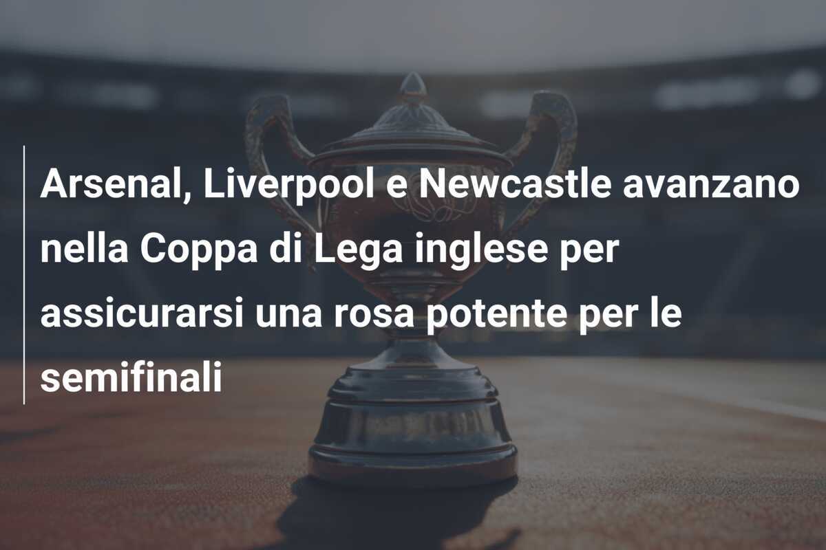 Arsenal, Liverpool e Newcastle avanzano nella Coppa di Lega inglese per assicurarsi una rosa potente per le semifinali