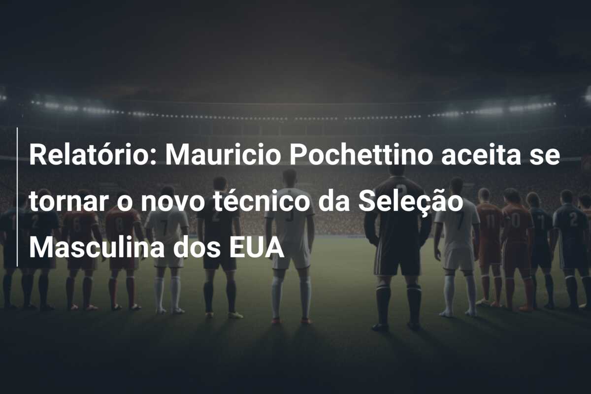 Relatório: Mauricio Pochettino aceita se tornar o novo técnico da Seleção Masculina dos EUA