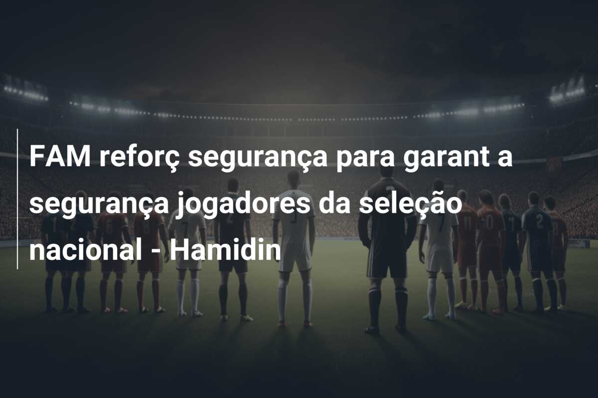 FAM reforç segurança para garant a segurança jogadores da seleção nacional – Hamidin