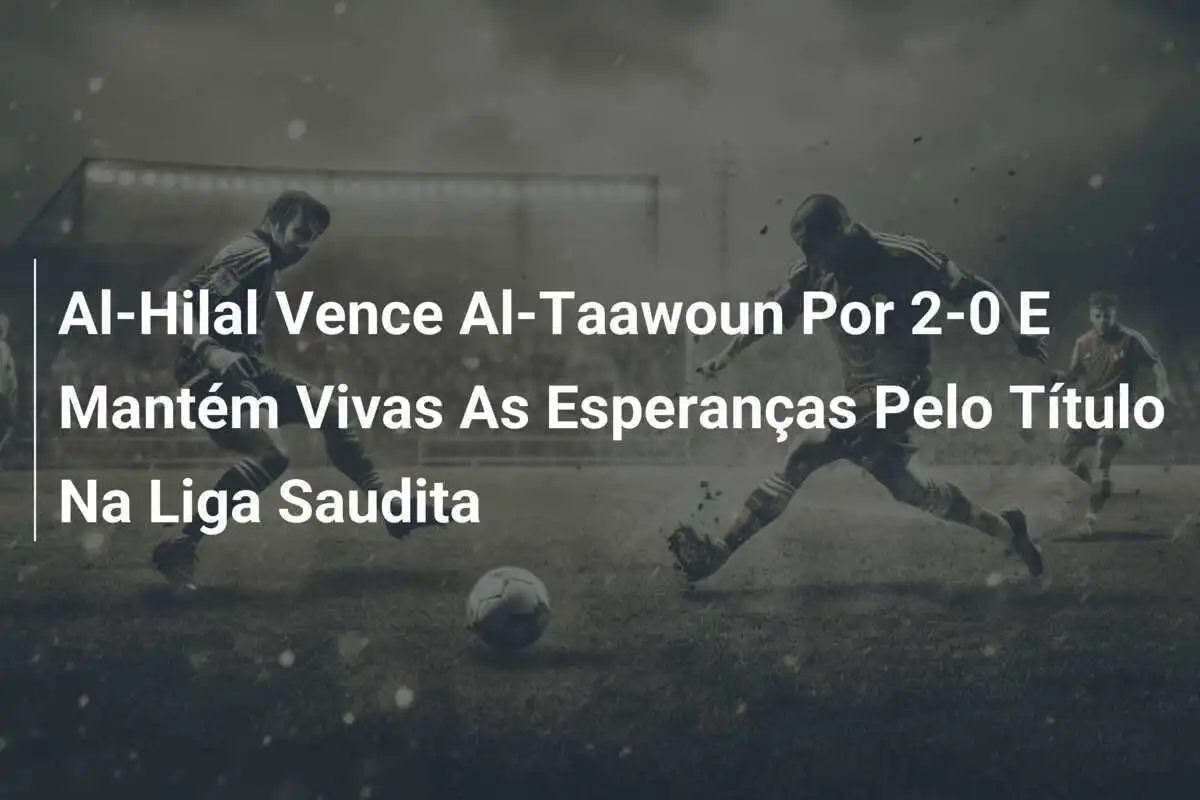 Al-Hilal Vence Al-Taawoun Por 2-0 E Mantém Vivas As Esperanças Pelo Título Na Liga Saudita