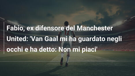 Fabio, ex difensore del Manchester United: 'Van Gaal mi ha guardato negli occhi e ha detto: Non mi piaci'