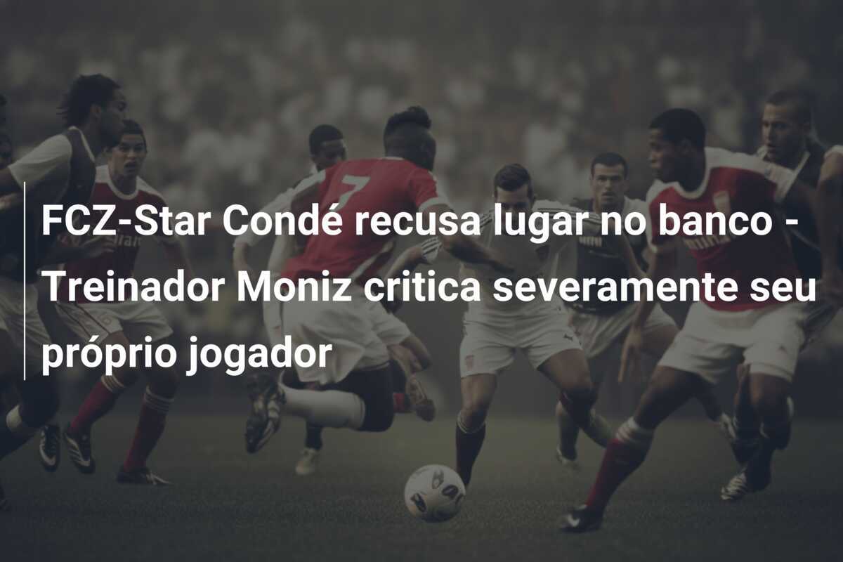 FCZ-Star Condé recusa lugar no banco - Treinador Moniz critica severamente seu próprio jogador