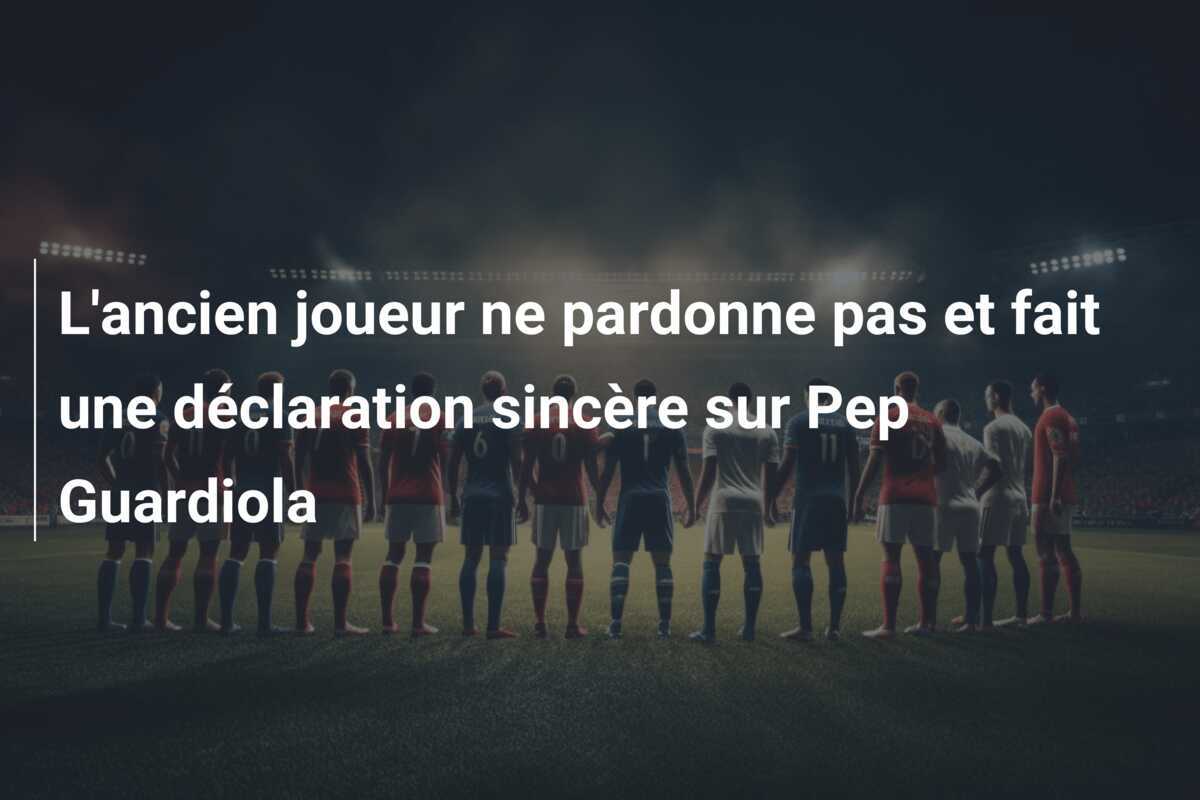 L'ancien joueur ne pardonne pas et fait une déclaration sincère sur Pep Guardiola