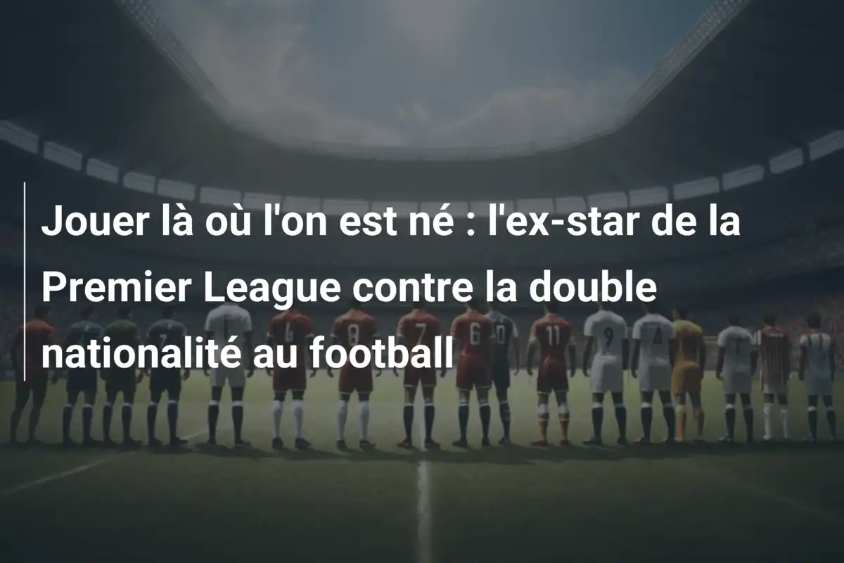 Jouer là où l'on est né : l'ex-star de la Premier League contre la double nationalité au football